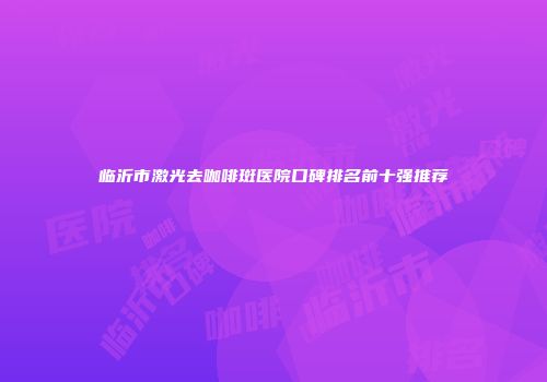 临沂市激光去咖啡斑医院口碑排名前十强推荐