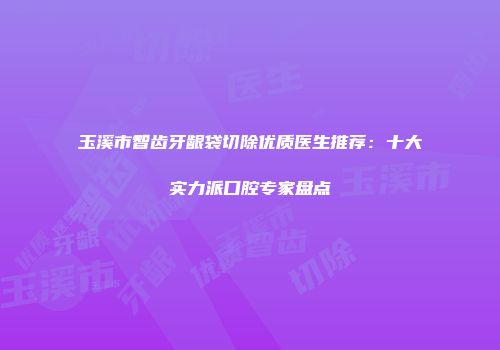 玉溪市智齿牙龈袋切除优质医生推荐：十大实力派口腔专家盘点