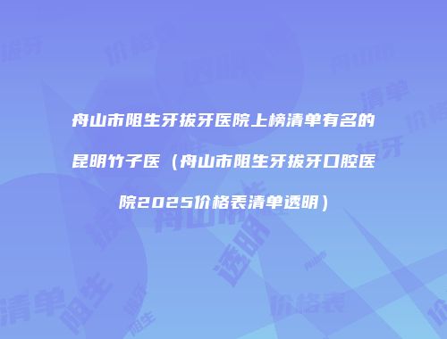 舟山市阻生牙拔牙医院上榜清单有名的昆明竹子医（舟山市阻生牙拔牙口腔医院2025价格表清单透明）