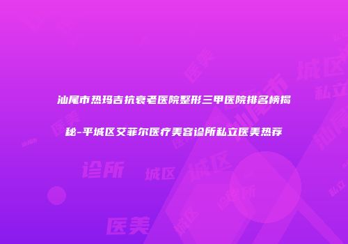 汕尾市热玛吉抗衰老医院整形三甲医院排名榜揭秘-平城区艾菲尔医疗美容诊所私立医美热荐