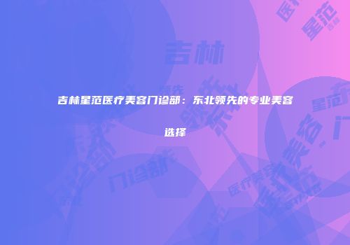 吉林星范医疗美容门诊部：东北领先的专业美容选择