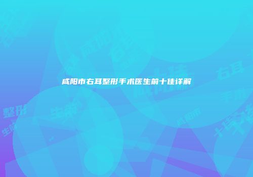 咸阳市右耳整形手术医生前十佳详解