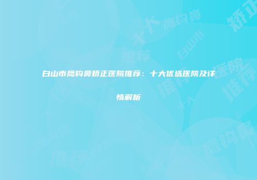 白山市鹰钩鼻矫正医院推荐：十大优选医院及详情解析