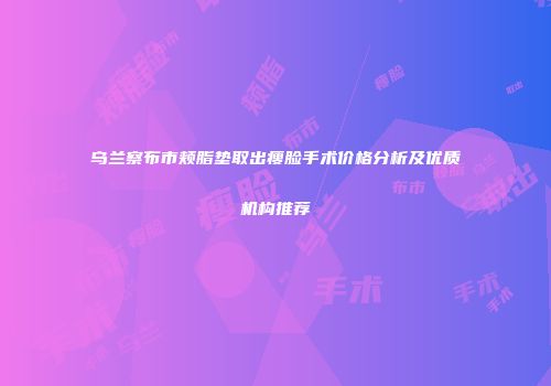 乌兰察布市颊脂垫取出瘦脸手术价格分析及优质机构推荐