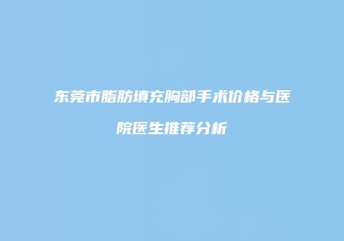 东莞市脂肪填充胸部手术价格与医院医生推荐分析