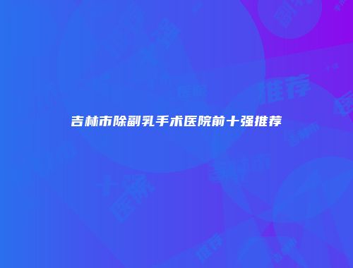 吉林市除副乳手术医院前十强推荐