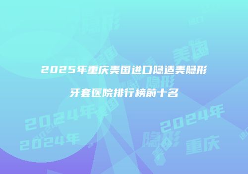2025年重庆美国进口隐适美隐形牙套医院排行榜前十名