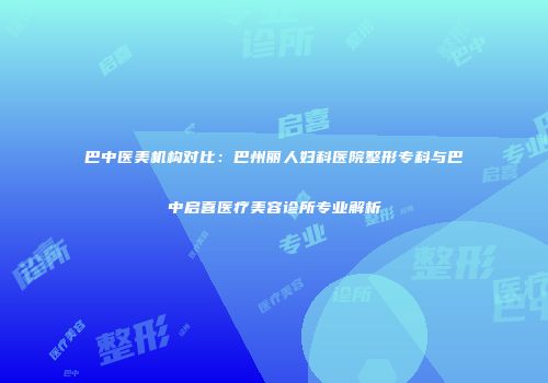 巴中医美机构对比：巴州丽人妇科医院整形专科与巴中启喜医疗美容诊所专业解析
