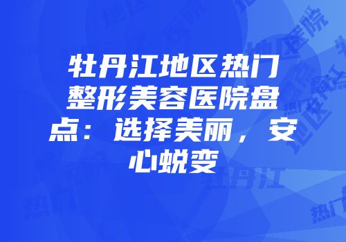 牡丹江地区热门整形美容医院盘点：选择美丽，安心蜕变