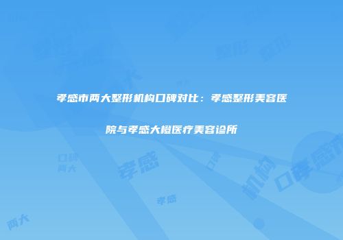 孝感市两大整形机构口碑对比：孝感整形美容医院与孝感大橙医疗美容诊所