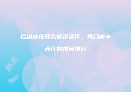 揭秘传统牙齿矫正误区，营口市十大医院排名推荐