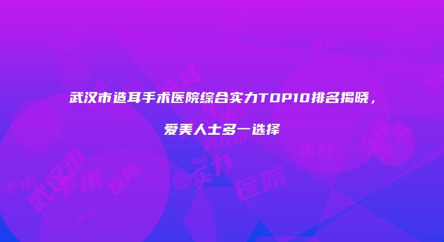 武汉市造耳手术医院综合实力TOP10排名揭晓，爱美人士多一选择