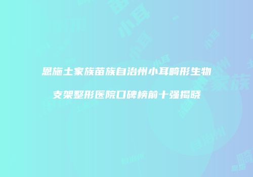恩施土家族苗族自治州小耳畸形生物支架整形医院口碑榜前十强揭晓