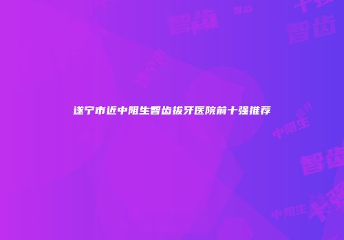 遂宁市近中阻生智齿拔牙医院前十强推荐