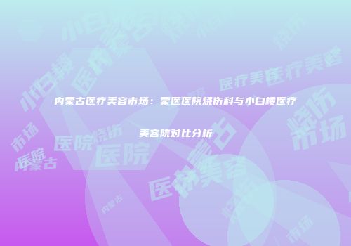 内蒙古医疗美容市场：蒙医医院烧伤科与小白楼医疗美容院对比分析