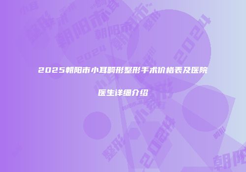 2025朝阳市小耳畸形整形手术价格表及医院医生详细介绍