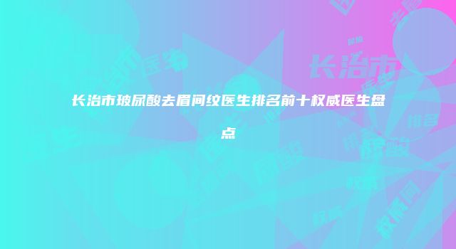 长治市玻尿酸去眉间纹医生排名前十权威医生盘点