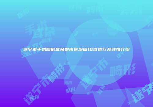 遂宁市手术畸形耳朵整形医院前10位排行及详情介绍