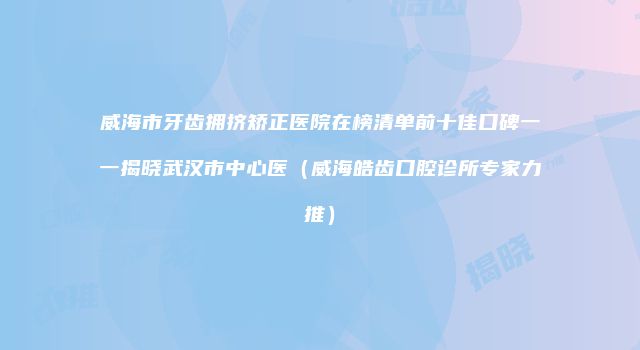 威海市牙齿拥挤矫正医院在榜清单前十佳口碑一一揭晓武汉市中心医（威海皓齿口腔诊所专家力推）