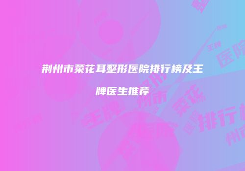 荆州市菜花耳整形医院排行榜及王牌医生推荐