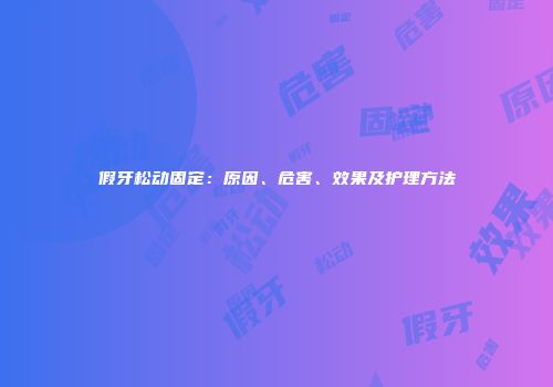 假牙松动固定：原因、危害、效果及护理方法