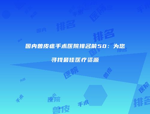 国内兽皮痣手术医院排名前50：为您寻找最佳医疗资源