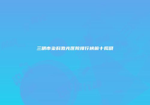三明市染料激光医院排行榜前十揭晓