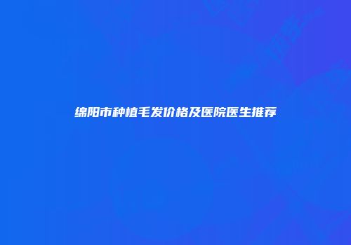 绵阳市种植毛发价格及医院医生推荐