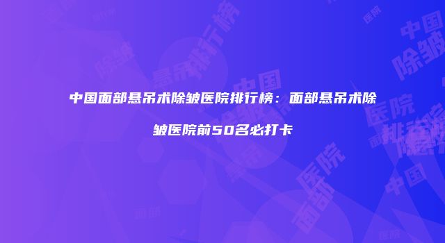 中国面部悬吊术除皱医院排行榜：面部悬吊术除皱医院前50名必打卡