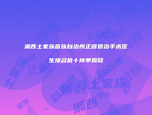 湘西土家族苗族自治州正颌矫治手术医生排名前十榜单揭晓