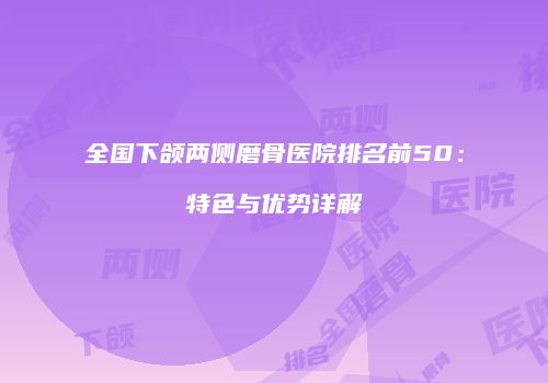 全国下颌两侧磨骨医院排名前50：特色与优势详解