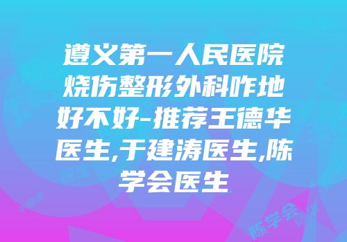 遵义第一人民医院烧伤整形外科咋地好不好-推荐王德华医生,于建涛医生,陈学会医生