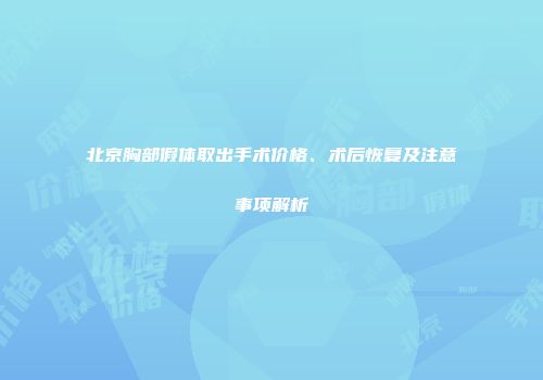 北京胸部假体取出手术价格、术后恢复及注意事项解析