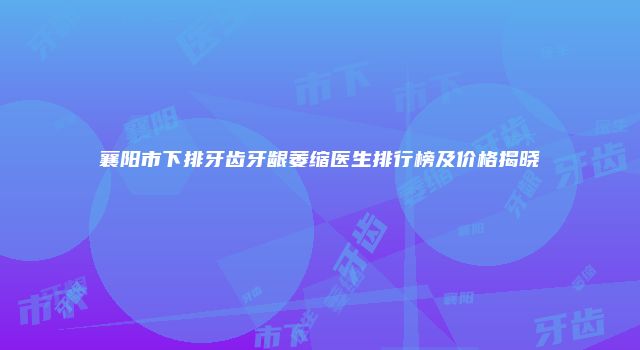 襄阳市下排牙齿牙龈萎缩医生排行榜及价格揭晓