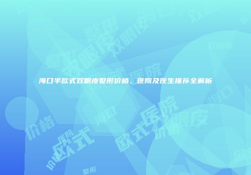 海口半欧式双眼皮整形价格、医院及医生推荐全解析