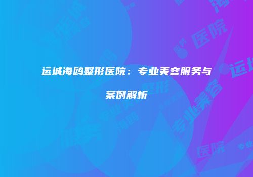 运城海鸥整形医院：专业美容服务与案例解析