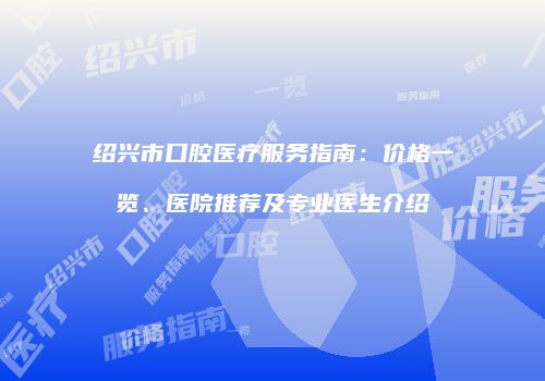 绍兴市口腔医疗服务指南：价格一览、医院推荐及专业医生介绍