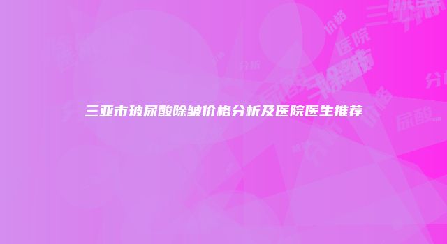 三亚市玻尿酸除皱价格分析及医院医生推荐