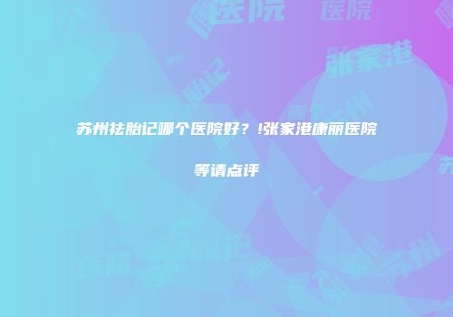苏州祛胎记哪个医院好？!张家港康丽医院等请点评