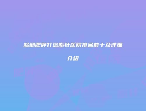 脸部肥胖打溶脂针医院排名前十及详细介绍