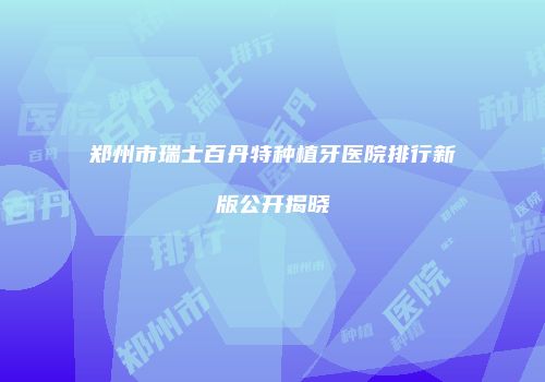 郑州市瑞士百丹特种植牙医院排行新版公开揭晓