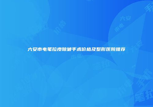 六安市电笔拉皮除皱手术价格及整形医院推荐