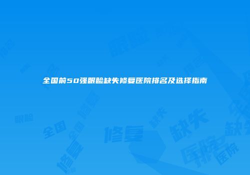全国前50强眼睑缺失修复医院排名及选择指南