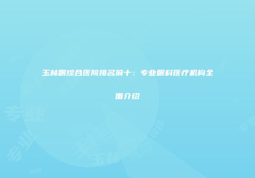 玉林眼综合医院排名前十：专业眼科医疗机构全面介绍