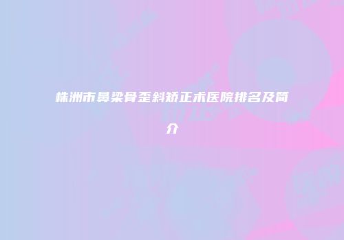 株洲市鼻梁骨歪斜矫正术医院排名及简介
