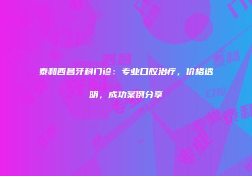 泰和西昌牙科门诊：专业口腔治疗，价格透明，成功案例分享
