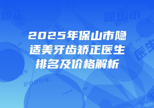 2025年保山市隐适美牙齿矫正医生排名及价格解析