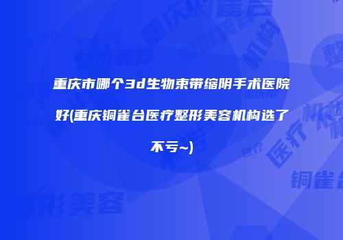 重庆市哪个3d生物束带缩阴手术医院好(重庆铜雀台医疗整形美容机构选了不亏~)