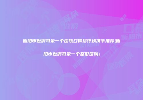 衡阳市做假耳朵一个医院口碑排行榜携手推荐(衡阳市做假耳朵一个整形医院)