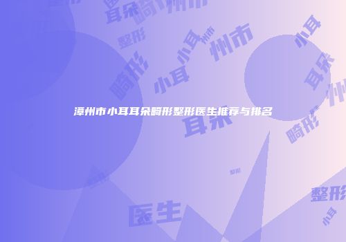 漳州市小耳耳朵畸形整形医生推荐与排名